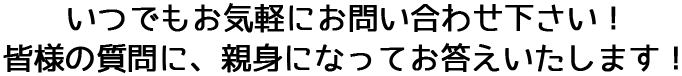 いつでもお気軽にお問い合わせ下さい! 皆様の質問に、親身になってお答えいたします!